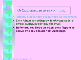 Οι Σπαρτιάτες μετά τη νίκη τους:
• Έβαλαν δικούς τους ανθρώπους να κυβερνάνε.
• Στην Αθήνα τοποθέτησαν 30 ολιγαρχικούς, οι
οποίοι κυβερνούσαν σαν τύραννοι.
• Βοήθησαν τον Κύρο να πάρει στην Περσία το
θρόνο από τον αδελφό του, Αρταξέρξη.
Επιμέλεια: Χρήστος Χαρμπής http://xristx.blogspot.gr σελ.24
 