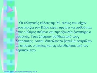 Οι ελληνικές πόλεις της Μ. Ασίας που είχαν
υποστηρίξει τον Κύρο είχαν αρχίσει να φοβούνται
όταν ο Κύρος πέθανε και την εξουσία ξαναπήρε ο
βασιλιάς. Τότε ζήτησαν βοήθεια από τους
Σπαρτιάτες. Αυτοί έστειλαν το βασιλιά Αγησίλαο
με στρατό, ο οποίος και τις ελευθέρωσε από τον
περσικό ζυγό.
Επιμέλεια: Χρήστος Χαρμπής http://xristx.blogspot.gr σελ.25
 