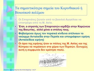 Τα σημαντικότερα σημεία του Κορινθιακού ή
Βοιωτικού πολέμου
• Οι Σπαρτιάτες ζητούν από το βασιλιά Αγησίλαο να
επιστρέψει από τη Μ. Ασία.
• Έτσι, ο στρατός των Σπαρτιατών κερδίζει στην Κορώνεια
της Βοιωτίας , αλλά χάνει ο στόλος τους.
• Φοβούμενοι όμως τον περσικό κίνδυνο στέλνουν το
ναύαρχο Ανταλκίδα στην Περσία και υπογράφουν ειρήνη
(Ανταλκίδεια ειρήνη)
• Οι όροι της ειρήνης ήταν οι πόλεις της Μ. Ασίας και της
Κύπρου να περάσουν στα χέρια των Περσών. Ευτυχώς
αυτή η συμφωνία δεν κράτησε πολύ.
Επιμέλεια: Χρήστος Χαρμπής http://xristx.blogspot.gr σελ.27
 