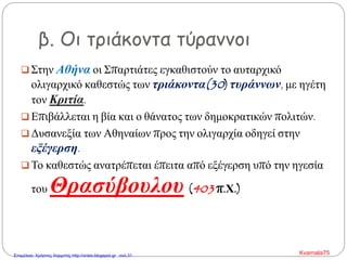 β. Οι τριάκοντα τύραννοι
 Στην Αθήνα οι Σπαρτιάτες εγκαθιστούν το αυταρχικό
ολιγαρχικό καθεστώς των τριάκοντα(30) τυράννων, με ηγέτη
τον Κριτία.
 Επιβάλλεται η βία και ο θάνατος των δημοκρατικών πολιτών.
 Δυσανεξία των Αθηναίων προς την ολιγαρχία οδηγεί στην
εξέγερση.
 Το καθεστώς ανατρέπεται έπειτα από εξέγερση υπό την ηγεσία
του Θρασύβουλου (403 π.Χ.)
Kvarnalis75Επιμέλεια: Χρήστος Χαρμπής http://xristx.blogspot.gr σελ.31
 
