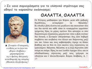 Σε ποια συμπεράσματα για το ελληνικό στράτευμα σας
οδηγεί το παρακάτω απόσπασμα;
ΘΑΛΑΤΤΑ, ΘΑΛΑΤΤΑ
Οι Έλληνες μισθοφόροι του Κύρου, μετά από φοβερές
περιπέτειες, αντικρίζουν τη θάλασσα.)
Κι επειδή η βοή ολοένα και μεγάλωνε και ακουγόταν όλο
και πιο κοντά και κάθε τόσο οι νεοφερμένοι ορμούσαν
τρέχοντας προς το μέρος εκείνων που φώναζαν κι όσο
περισσότεροι στρατιώτες μαζεύονταν τόσο η βοή γινόταν
πιο δυνατή, ο Ξενοφών υποψιάστηκε πως κάτι σοβαρό
συμβαίνει και ανεβαίνει στο άλογο και παίρνοντας μαζί
του τον Λύκιο και τους καβαλάρηδες έτρεχε να δώσει
βοήθεια και να που σε λίγο ακούνε τους στρατιώτες να
κραυγάζουν, θάλασσα, θάλασσα, κι η λέξη περνούσε από
στόμα σε στόμα. Προς τα εκεί λοιπόν έτρεχαν όλοι, και οι
οπισθοφύλακες σέρνοντας μαζί τους γρήγορα τα
υποζύγια και τ’ άλογα.Ξενοφών, Κύρου Ανάβασις, Δ, 7,
23
▲ Ξενοφών: Ο ιστορικός,
ο οποίος με το έργο του
«Κύρου Ανάβασις»
χαρακτηρίζεται
ως ο πρώτος πολεμικός
ανταποκριτής της ιστορίας
(Μουσείο Αλεξάνδρειας).
Kvarnalis75Επιμέλεια: Χρήστος Χαρμπής http://xristx.blogspot.gr σελ.37
 