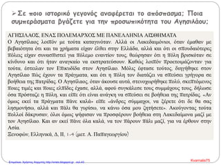 Σε ποιο ιστορικό γεγονός αναφέρεται το απόσπασμα; Ποια
συμπεράσματα βγάζετε για την προσωπικότητα του Αγησιλάου;
ΑΓΗΣΙΛΑΟΣ, ΕΝΑΣ ΠΟΛΕΜΑΡΧΟΣ ΜΕ ΠΑΝΕΛΛΗΝΙΑ ΑΙΣΘΗΜΑΤΑ
Ο Αγησίλαος λοιπόν με τούτα καταγινόταν. Αλλά οι Λακεδαιμόνιοι, όταν έμαθαν με
βεβαιότητα ότι και τα χρήματα είχαν έλθει στην Ελλάδα, αλλά και ότι οι σπουδαιότερες
πόλεις είχαν συνασπιστεί για πόλεμο εναντίον τους, θεώρησαν ότι η πόλη βρισκόταν σε
κίνδυνο και ότι ήταν αναγκαίο να εκστρατεύσουν. Καθώς λοιπόν προετοιμάζονταν για
τούτα, έστειλαν τον Επικυδίδα στον Αγησίλαο. Μόλις έφτασε τούτος, διηγήθηκε στον
Αγησίλαο πώς έχουν τα πράγματα, και ότι η πόλη τον διατάζει να σπεύσει γρήγορα σε
βοήθεια της πατρίδας. Ο Αγησίλαος, όταν άκουσε αυτά, στενοχωρήθηκε πολύ, σκεπτόμενος
ποιες τιμές και ποιες ελπίδες έχασε, αλλά, αφού συγκάλεσε τους συμμάχους τους, δήλωσε
όσα πρόσταζε η πόλη, και είπε ότι είναι ανάγκη να σπεύσει σε βοήθεια της πατρίδας. «Αν
όμως εκεί τα πράγματα πάνε καλά» είπε «άνδρες σύμμαχοι, να ξέρετε ότι δε θα σας
λησμονήσω, αλλά και πάλι θα γυρίσω, να κάνω όσα μου ζητήσετε». Ακούγοντας τούτα
πολλοί δάκρυσαν, όλοι όμως ψήφισαν να προσφέρουν βοήθεια στη Λακεδαίμονα μαζί με
τον Αγησίλαο. Και αν εκεί πάνε όλα καλά, να τον πάρουν πάλι μαζί, για να έρθουν στην
Ασία.
Ξενοφών, Ελληνικά, Δ, ΙΙ, 1-4 (μετ. Α. Παπαγεωργίου)
Kvarnalis75Επιμέλεια: Χρήστος Χαρμπής http://xristx.blogspot.gr σελ.43
 