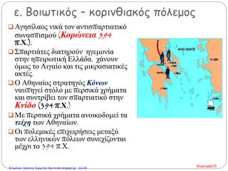 ε. Βοιωτικός – κορινθιακός πόλεμος
 Αγησίλαος νικά τον αντισπαρτιατικό
συνασπισμού (Κορώνεια 394
π.Χ.).
 Σπαρτιάτες διατηρούν ηγεμονία
στην ηπειρωτική Ελλάδα, χάνουν
όμως το Αιγαίο και τις μικρασιατικές
ακτές.
 Ο Αθηναίος στρατηγός Κόνων
ναυπηγεί στόλο με περσικά χρήματα
και συντρίβει τον σπαρτιατικό στην
Κνίδο (394 π.Χ.)
 Με περσικά χρήματα ανοικοδομεί τα
τείχη των Αθηναίων.
 Οι πολεμικές επιχειρήσεις μεταξύ
των ελληνικών πόλεων συνεχίζονται
μέχρι το 394 π.Χ.
Kvarnalis75Επιμέλεια: Χρήστος Χαρμπής http://xristx.blogspot.gr σελ.45
 