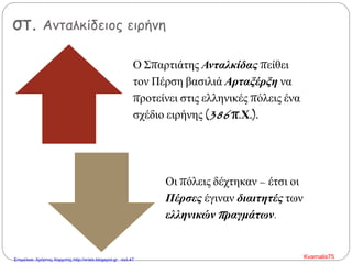 στ. Ανταλκίδειος ειρήνη
Ο Σπαρτιάτης Ανταλκίδας πείθει
τον Πέρση βασιλιά Αρταξέρξη να
προτείνει στις ελληνικές πόλεις ένα
σχέδιο ειρήνης (386 π.Χ.).
Οι πόλεις δέχτηκαν – έτσι οι
Πέρσες έγιναν διαιτητές των
ελληνικών πραγμάτων.
Kvarnalis75Επιμέλεια: Χρήστος Χαρμπής http://xristx.blogspot.gr σελ.47
 