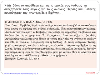 Με βάση το παράθεμα και τις ιστορικές σας γνώσεις να
αναζητήσετε τους λόγους για τους οποίους Πέρσες και Έλληνες
συμφώνησαν την «Ανταλκίδειο Ειρήνη».
Η «ΕΙΡΗΝΗ ΤΟΥ ΒΑΣΙΛΕΩΣ», 386 π.Χ.
Έτσι, όταν ο Τιρίβαζος παρήγγειλε να παρουσιαστούν όσοι ήθελαν να ακούσουν
τους όρους της ειρήνης που στέλνει ο βασιλιάς, όλοι παρουσιάστηκαν αμέσως.
Αφού συγκεντρώθηκαν, ο Τιρίβαζος τους έδειξε τις σφραγίδες του βασιλιά και
διάβασε όσα ήταν γραμμένα. Το περιεχόμενο ήταν το εξής: «ο βασιλιάς
Αρταξέρξης νομίζει ότι είναι δίκαιο οι πόλεις της Ασίας να ανήκουν σ’ εκείνον
και από τα νησιά οι Κλαζομενές και η Κύπρος. Οι άλλες ελληνικές πόλεις,
μεγάλες και μικρές, να είναι αυτόνομες, εκτός από τη Λήμνο, την Ίμβρο και τη
Σκύρο. Τούτες να ανήκουν στους Αθηναίους, όπως και παλιά. Όποιοι δεν δεχτούν
την ειρήνη αυτή, εγώ θα τους πολεμήσω μαζί με κείνους που τη δέχονται και
κατά ξηρά και κατά θάλασσα με πλοία και με χρήματα.»
Ξενοφών, Ελληνικά, Ε, Ι, 30-31
Kvarnalis75Επιμέλεια: Χρήστος Χαρμπής http://xristx.blogspot.gr σελ.48
 