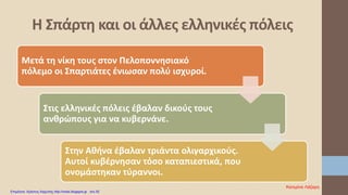 Μετά τη νίκη τους στον Πελοποννησιακό
πόλεμο οι Σπαρτιάτες ένιωσαν πολύ ισχυροί.
Στις ελληνικές πόλεις έβαλαν δικούς τους
ανθρώπους για να κυβερνάνε.
Στην Αθήνα έβαλαν τριάντα ολιγαρχικούς.
Αυτοί κυβέρνησαν τόσο καταπιεστικά, που
ονομάστηκαν τύραννοι.
Η Σπάρτη και οι άλλες ελληνικές πόλεις
Κατερίνα Λάζαρη
Επιμέλεια: Χρήστος Χαρμπής http://xristx.blogspot.gr σελ.52
 