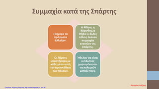 Γρήγορα τα
πράγματα
άλλαξαν.
Η Αθήνα, η
Κόρινθος, η
Θήβα κι άλλες
πόλεις έκαναν
συμμαχία
εναντίον της
Σπάρτης.
Οι Πέρσες
υποστήριξαν με
κάθε μέσο αυτή
την προσπάθεια
των πόλεων.
Ήθελαν να είναι
οι Έλληνες
χωρισμένοι και
να πολεμούν
μεταξύ τους.
Συμμαχία κατά της Σπάρτης
Κατερίνα Λάζαρη
Επιμέλεια: Χρήστος Χαρμπής http://xristx.blogspot.gr σελ.56
 