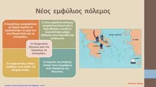 Ο Αγησίλαος αναγκάστηκε
με βαριά καρδιά να
εγκαταλείψει το έργο του
στη Μικρά Ασία και να
επιστρέψει.
Ο νέος εμφύλιος πόλεμος
ονομάστηκε Βοιωτικός ή
Κορινθιακός, επειδή οι
περισσότερες μάχες
δόθηκαν στην Κορινθία και
τη Βοιωτία.
Ο σπαρτιατικός στόλος
νικήθηκε στην Κνίδο της
Μικράς Ασίας.
Ο στρατός της Σπάρτης
νίκησε τους συμμάχους
στην Κορώνεια της
Βοιωτίας.
Οι Σπαρτιάτες
ζήτησαν από τον
Αγησίλαο να
επιστρέψει.
Νέος εμφύλιος πόλεμος
Κατερίνα Λάζαρη
Επιμέλεια: Χρήστος Χαρμπής http://xristx.blogspot.gr σελ.57
 