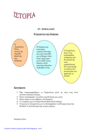 Πιτσίλκα Ελένη xristx.blogspot.gr Χρήστος Χαρµπής
27ο ΚΕΦΑΛΑΙΟ
Η ηγεµονία της Σ̟άρτης
Ερωτήµατα
1. Πώς συµ̟εριφέρθηκαν οι Σ̟αρτιάτες µετά τη νίκη τους στον
̟ελο̟οννησιακό ̟όλεµο;
2. Ποιοι υ̟οστήριξαν τις ̟όλεις της Μ.Ασίας και γιατί;
3. Ποιες ̟όλεις εναντιώθηκαν στη Σ̟άρτη;
4. Τι γνωρίζεις για τον Κορινθιακό (Βοιωτικό) ̟όλεµο;
5. Τι έκαναν οι Σ̟αρτιάτες για να διατηρήσουν τη δύναµή τους στην
Ελλάδα; Τι α̟οτέλεσµα είχε αυτή η ειρήνη;
Ο
Αγησίλαος
Ήταν
εκείνη την
̟ερίοδο
βασιλιάς
της
Σ̟άρτης.
Η Σ̟άρτη είχε
α̟οκτήσει
τεράστια δύναµη
και είχε ε̟εκταθεί
ως τη Μικρά Ασία.
Στην αρχή είχαν
εναντιωθεί στους
Πέρσες, αλλά
αργότερα ζήτησαν
τη βοήθεια τους.
Ο Αγησίλαος
ήταν ένας
καλόκαρδος
άνθρω̟ος ̟ου
δεν βασάνιζε
τους
αιχµαλώτους,
δεν κατέστρεφε
τις ̟όλεις ̟ου
κατακτούσε και
φρόντιζε τα
̟αιδιά.
Επιμέλεια: Χρήστος Χαρμπής http://xristx.blogspot.gr σελ.6
 
