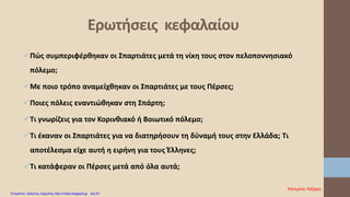 Πώς συμπεριφέρθηκαν οι Σπαρτιάτες μετά τη νίκη τους στον πελοποννησιακό
πόλεμο;
Με ποιο τρόπο αναμείχθηκαν οι Σπαρτιάτες με τους Πέρσες;
Ποιες πόλεις εναντιώθηκαν στη Σπάρτη;
Τι γνωρίζεις για τον Κορινθιακό ή Βοιωτικό πόλεμο;
Τι έκαναν οι Σπαρτιάτες για να διατηρήσουν τη δύναμή τους στην Ελλάδα; Τι
αποτέλεσμα είχε αυτή η ειρήνη για τους Έλληνες;
Τι κατάφεραν οι Πέρσες μετά από όλα αυτά;
Ερωτήσεις κεφαλαίου
Κατερίνα Λάζαρη
Επιμέλεια: Χρήστος Χαρμπής http://xristx.blogspot.gr σελ.61
 