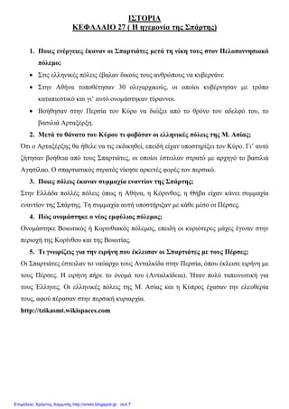 xristx.blogspot.gr Χρήστος Χαρµπής
ΙΣΤΟΡΙΑ
ΚΕΦΑΛΑΙΟ 27 ( Η ηγεµονία της Σπάρτης)
1. Ποιες ενέργειες έκαναν οι Σπαρτιάτες µετά τη νίκη τους στον Πελοποννησιακό
πόλεµο;
• Στις ελληνικές πόλεις έβαλαν δικούς τους ανθρώπους να κυβερνάνε
• Στην Αθήνα τοποθέτησαν 30 ολιγαρχικούς, οι οποίοι κυβέρνησαν µε τρόπο
καταπιεστικό και γι’ αυτό ονοµάστηκαν τύραννοι.
• Βοήθησαν στην Περσία τον Κύρο να διώξει από το θρόνο τον αδελφό του, το
βασιλιά Αρταξέρξη.
2. Μετά το θάνατο του Κύρου τι φοβόταν οι ελληνικές πόλεις της Μ. Ασίας;
Ότι ο Αρταξέρξης θα ήθελε να τις εκδικηθεί, επειδή είχαν υποστηρίξει τον Κύρο. Γι’ αυτό
ζήτησαν βοήθεια από τους Σπαρτιάτες, οι οποίοι έστειλαν στρατό µε αρχηγό το βασιλιά
Αγησίλαο. Ο σπαρτιατικός στρατός νίκησε αρκετές φορές τον περσικό.
3. Ποιες πόλεις έκαναν συµµαχία εναντίον της Σπάρτης;
Στην Ελλάδα πολλές πόλεις όπως η Αθήνα, η Κόρινθος, η Θήβα είχαν κάνει συµµαχία
εναντίον της Σπάρτης. Τη συµµαχία αυτή υποστήριξαν µε κάθε µέσο οι Πέρσες.
4. Πώς ονοµάστηκε ο νέος εµφύλιος πόλεµος;
Ονοµάστηκε Βοιωτικός ή Κορινθιακός πόλεµος, επειδή οι κυριότερες µάχες έγιναν στην
περιοχή της Κορίνθου και της Βοιωτίας.
5. Τι γνωρίζεις για την ειρήνη που έκλεισαν οι Σπαρτιάτες µε τους Πέρσες;
Οι Σπαρτιάτες έστειλαν το ναύαρχο τους Ανταλκίδα στην Περσία, όπου έκλεισε ειρήνη µε
τους Πέρσες. Η ειρήνη πήρε το όνοµά του (Ανταλκίδεια). Ήταν πολύ ταπεινωτική για
τους Έλληνες. Οι ελληνικές πόλεις της Μ. Ασίας και η Κύπρος έχασαν την ελευθερία
τους, αφού πέρασαν στην περσική κυριαρχία.
http://tzikasmt.wikispaces.com
Επιμέλεια: Χρήστος Χαρμπής http://xristx.blogspot.gr σελ.7
 