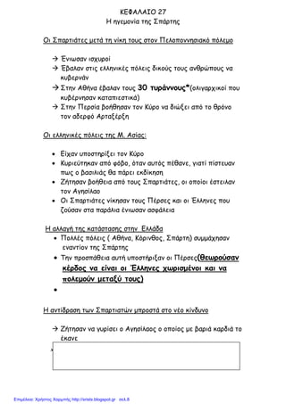 xristx.blogspot.gr Χρήστος Χαρµπής
ΚΕΦΑΛΑΙΟ 27
Η ηγεµονία της Σπάρτης
Οι Σπαρτιάτες µετά τη νίκη τους στον Πελοποννησιακό πόλεµο
Ένιωσαν ισχυροί
Έβαλαν στις ελληνικές πόλεις δικούς τους ανθρώπους να
κυβερνάν
Στην Αθήνα έβαλαν τους 30 τυράννους*(ολιγαρχικοί που
κυβέρνησαν καταπιεστικά)
Στην Περσία βοήθησαν τον Κύρο να διώξει από το θρόνο
τον αδερφό Αρταξέρξη
Οι ελληνικές πόλεις της Μ. Ασίας:
• Είχαν υποστηρίξει τον Κύρο
• Κυριεύτηκαν από φόβο, όταν αυτός πέθανε, γιατί πίστευαν
πως ο βασιλιάς θα πάρει εκδίκηση
• Ζήτησαν βοήθεια από τους Σπαρτιάτες, οι οποίοι έστειλαν
τον Αγησίλαο
• Οι Σπαρτιάτες νίκησαν τους Πέρσες και οι Έλληνες που
ζούσαν στα παράλια ένιωσαν ασφάλεια
Η αλλαγή της κατάστασης στην Ελλάδα
• Πολλές πόλεις ( Αθήνα, Κόρινθος, Σπάρτη) συµµάχησαν
εναντίον της Σπάρτης
• Την προσπάθεια αυτή υποστήριξαν οι Πέρσες(θεωρούσαν
κέρδος να είναι οι Έλληνες χωρισµένοι και να
πολεµούν µεταξύ τους)
•
Η αντίδραση των Σπαρτιατών µπροστά στο νέο κίνδυνο
Ζήτησαν να γυρίσει ο Αγησίλαος ο οποίος µε βαριά καρδιά το
έκανε
Επιμέλεια: Χρήστος Χαρμπής http://xristx.blogspot.gr σελ.8
 