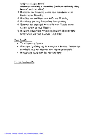 xristx.blogspot.gr Χρήστος Χαρµπής
Ένας νέος πόλεµος ξεκινά
Ονοµάστηκε Βοιωτικός η Κορινθιακός (επειδή οι κυριότερες µάχες
έγιναν σ’ αυτές τις πόλεις)
Ο στρατός της Σπάρτης νίκησε τους συµµάχους στην
Κορώνεια της Βοιωτίας
Ο στόλος της νικήθηκε στην Κνίδο της Μ. Ασίας
Ο κίνδυνος για τους Σπαρτιάτες ήταν µεγάλος
Έστειλαν τον στρατηγό Ανταλκίδα στην Περσία για να
κλείσει ειρήνη µε τους Πέρσες
Η ειρήνη ονοµάστηκε Ανταλκίδεια Ειρήνη και ήταν πολύ
ταπεινωτική για τους Έλληνες (386 π.Χ.)
Στην Ελλάδα
• Τα πράγµατα ησύχασαν
• Οι ελληνικές πόλεις της Μ. Ασίας και η Κύπρος έχασαν την
ελευθερία τους και πέρασαν στην περσική κυριαρχία
• Η συµφωνία όµως αυτή δεν κράτησε πολύ
Πέννυ Θεοδωρούδη
Επιμέλεια: Χρήστος Χαρμπής http://xristx.blogspot.gr σελ.9
 