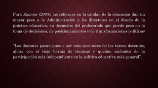 Para Zamora (2003), las reformas en la calidad de la educación dan un
mayor peso a la Administración y los directores en el diseño de la
práctica educativa, en desmedro del profesorado que pierde peso en la
toma de decisiones, de posicionamientos y de transformaciones políticas:
“Los docentes pasan pues a ser más ejecutores de las tareas docentes,
ahora con el viejo barniz de técnicas y quedan excluidos de la
participación más independiente en la política educativa más general”.
 