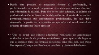 • Desde esta postura, es necesario formar al profesorado, o
perfeccionarlo, para suplir supuestas carencias que impiden alcanzar
una educación de calidad. Pero eso no es todo, además, la política de
profesionalización se basa en la obligación del docente de acreditar
permanentemente sus competencias profesionales, las que debe
desarrollar a partir de la capacitación que ofrece el nivel central de
acuerdo al perfil del “buen profesor”
• - Que es aquel que obtiene adecuados resultados de aprendizaje
evaluados a través de pruebas estándares -, pero que no da lugar a
que el docente tome sus propias decisiones, sino más bien, son otros
(los expertos), lo que deciden lo que está bien y cómo se debe hacer.
 