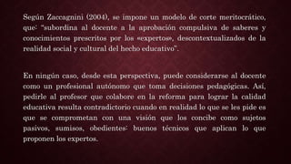 Según Zaccagnini (2004), se impone un modelo de corte meritocrático,
que: “subordina al docente a la aprobación compulsiva de saberes y
conocimientos prescritos por los «expertos», descontextualizados de la
realidad social y cultural del hecho educativo”.
En ningún caso, desde esta perspectiva, puede considerarse al docente
como un profesional autónomo que toma decisiones pedagógicas. Así,
pedirle al profesor que colabore en la reforma para lograr la calidad
educativa resulta contradictorio cuando en realidad lo que se les pide es
que se comprometan con una visión que los concibe como sujetos
pasivos, sumisos, obedientes: buenos técnicos que aplican lo que
proponen los expertos.
 