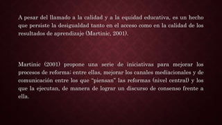 A pesar del llamado a la calidad y a la equidad educativa, es un hecho
que persiste la desigualdad tanto en el acceso como en la calidad de los
resultados de aprendizaje (Martinic, 2001).
Martinic (2001) propone una serie de iniciativas para mejorar los
procesos de reforma; entre ellas, mejorar los canales mediacionales y de
comunicación entre los que “piensan” las reformas (nivel central) y los
que la ejecutan, de manera de lograr un discurso de consenso frente a
ella.
 