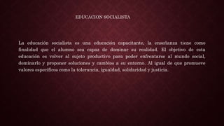 La educación socialista es una educación capacitante, la enseñanza tiene como
finalidad que el alumno sea capaz de dominar su realidad. El objetivo de esta
educación es volver al sujeto productivo para poder enfrentarse al mundo social,
dominarlo y proponer soluciones y cambios a su entorno. Al igual de que promueve
valores específicos como la tolerancia, igualdad, solidaridad y justicia.
EDUCACION SOCIALISTA
 