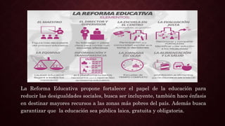 La Reforma Educativa propone fortalecer el papel de la educación para
reducir las desigualdades sociales, busca ser incluyente, también hace énfasis
en destinar mayores recursos a las zonas más pobres del país. Además busca
garantizar que la educación sea pública laica, gratuita y obligatoria.
 