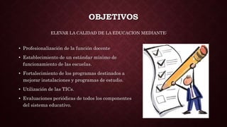 OBJETIVOS
• Profesionalización de la función docente
• Establecimiento de un estándar mínimo de
funcionamiento de las escuelas.
• Fortalecimiento de los programas destinados a
mejorar instalaciones y programas de estudio.
• Utilización de las TICs.
• Evaluaciones periódicas de todos los componentes
del sistema educativo.
ELEVAR LA CALIDAD DE LA EDUCACION MEDIANTE:
 