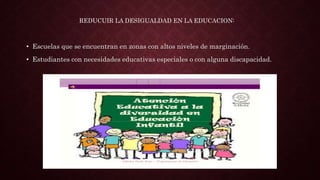 • Escuelas que se encuentran en zonas con altos niveles de marginación.
• Estudiantes con necesidades educativas especiales o con alguna discapacidad.
REDUCUIR LA DESIGUALDAD EN LA EDUCACION:
 