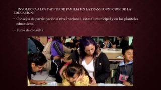 • Consejos de participación a nivel nacional, estatal, municipal y en los planteles
educativos.
• Foros de consulta.
INVOLUCRA A LOS PADRES DE FAMILIA EN LA TRANSFORMSCION DE LA
EDUCACION:
 