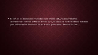 • El 56% de los mexicanos evaluados en la prueba PISA -la mejor métrica
internacional- se ubica entre los niveles 0 y 1, es decir, sin las habilidades mínimas
para enfrentar las demandas de un mundo globalizado. Dresser D. (2011)
 