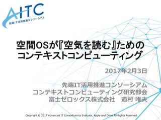 Copyright © 2017 Advanced IT Consortium to Evaluate, Apply and Drive All Rights Reserved.
2017年2月3日
先端IT活用推進コンソーシアム
コンテキストコンピューティング研究部会
富士ゼロックス株式会社 道村 唯夫
空間OSが『空気を読む』ための
コンテキストコンピューティング
 