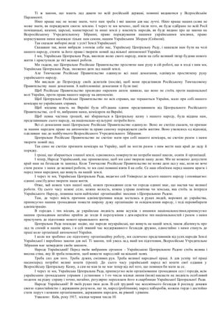Ті ж закони, що мають лад давати по всій російській державі, повинні видаватися у Всеросійськім
Парламенті.
Ніхто краще нас не може знати, чого нам треба і які закони для нас луччі. Ніхто краще наших селян не
може знати, як порядкувати своєю землею. І через те ми хочемо, щоб після того, як буде одібрано по всій Росії
поміщицькі, казенні, царські, манастирські та инші землі у власність народів, як буде видано про це закона на
Всеросійському Учредительному Зібранні, право порядкування нашими українськими землями, право
користування ними належало тільки нам самим, нашим Українським Зборам (Соймові).
Так сказали виборні люде з усієї Землі Української.
Сказавши так, вони вибрали з-поміж себе нас, Українську Центральну Раду, і наказали нам бути на чолі
нашого народу, стояти за його права і творити новий лад вільної автономної України.
І ми, Українська Центральна Рада, вволили волю свого народу, взяли на себе великий тягар будови нового
життя і приступили до тієї великої роботи.
Ми гадали, що Центральне Російське Правительство простягне нам руку в сій роботі, що в згоді з ним ми,
Українська Центральна Рада, зможемо дати лад нашій землі.
Але Тимчасове Російське Правительство одкинуло всі наші домагання, одпіхнуло простягнену руку
українського народу.
Ми вислали до Петрограду своїх делегатів (послів), щоб вони представили Російському Тимчасовому
Правительству наші домагання. А найголовніші домагання ті були такі:
Щоб Російське Правительство прилюдно окремим актом заявило, що воно не стоїть проти національної
волі України, проти права нашого народу на автономію.
Щоб Центральне Російське Правительство по всіх справах, що торкаються України, мало при собі нашого
комісара по українських справах.
Щоб місцева власть на Вкраїні була об'єднана одним представником від Центрального Російського
Правительства, се-б то, вибраним нами, комісаром на Вкраїні.
Щоб певна частина грошей, які збираються в Центральну казну з нашого народу, була віддана нам,
представникам сього народу, на національно-культурні потреби його.
Всі сі домагання наші Центральне Російське Правительство одкинуло. Воно не схотіло сказати, чи признає
за нашим народом право на автономію та право самому порядкувати своїм життям. Воно ухилилось од відповіді,
одіславши нас до майбутнього Всеросійського Учредительного Зібрання.
Центральне Російське Правительство не схотіло мати при собі нашого комісара, не схотіло разом з нами
творити новий лад.
Так само не схотіло признати комісара на Україну, щоб не могли разом з ним вести наш край до ладу й
порядку.
І гроші, що збираються з нашої землі, одмовилось повернути на потреби нашої школи, освіти й організації.
І тепер, Народе Український, нас приневолено, щоб ми самі творили нашу долю. Ми не можемо допустити
край наш на безладдя та занепад. Коли Тимчасове Російське Правительство не може дати лад у нас, коли не хоче
стати разом з нами до великої роботи, то ми самі повинні взяти її на себе. Се наш обов'язок перед нашим краєм і
перед тими народами, що живуть на нашій землі.
І через те ми, Українська Центральна Рада, видаємо сей Універсал до всього нашого народу і оповіщаємо:
однині самі будемо творити наше життя.
Отже, хай кожен член нашої нації, кожен громадянин села чи города однині знає, що настав час великої
роботи. Од сього часу кожне село, кожна волость, кожна управа повітова чи земська, яка стоїть за інтереси
Українського Народу, повинна мати найтісніші організаційні зносини з Центральною Радою.
Там, де через якість причини адміністративна влада зосталась в руках людей, ворожих до українства,
приписуємо нашим громадянам повести широку дужу організацію та освідомлення народу, і тоді перевибирати
адміністрацію.
В городах і тих місцях, де українська людність живе всуміж з иншими національностями,приписуємо
нашим громадянам негайно прийти до згоди й порозуміння з демократією тих національностей і разом з нами
приступить до підготовки нового правильного життя.
Центральна Рада покладає надію, що народи неукраїнські, що живуть на нашій землі, також дбатимуть про
лад та спокій в нашім краю, і в сей тяжкий час вседержавного безладдя дружно, одностайно з нами стануть до
праці коло організації автономної України.
І коли ми зробимо сю підготовчу організаційну роботу, ми скличемо представників від усих народів Землі
Української і виробимо закони для неї. Ті закони, той увесь лад, який ми підготовим, Всеросійське Учредительне
Зібрання має затвердити своїм законом.
Народе Український! Перед твоїм вибраним органом - Українською Центральною Радою стоїть велика і
висока стіна, яку їй треба повалити, щоб вивести народ свій на вільний шлях.
Треба сил для того. Треба дужих, сміливих рук. Треба великої народньої праці. А для успіху тої праці
насамперед потрібні великі кошти (гроші). До сього часу український народ всі кошти свої оддавав у
Всеросійську Центральну Казну, а сам не мав та не має тепер від неї того, що повинен би мати за се.
І через те ми, Українська Центральна Рада, приписуємо всім організованим громадянам сел і городів, всім
українським громадським управам і установам з 1-го числа місяця липня (іюля) накласти на людність особливий
податок на рідну справу і точно, негайно, регулярно пересилати його в скарбницю Української Центральної Ради.
Народе Український! В твоїх руках твоя доля. В сей трудний час всесвітнього безладдя й роспаду докажи
своєю одностайністю і державним розумом, що ти, народ (робітників), народ хліборобів, можеш гордо і достойно
стати поруч з кожним організованим, державним народом, як рівний з рівним.
Ухвалено: Київ, року 1917, місяця червня числа 10.
 