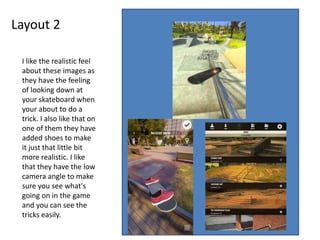 Layout 2
I like the realistic feel
about these images as
they have the feeling
of looking down at
your skateboard when
your about to do a
trick. I also like that on
one of them they have
added shoes to make
it just that little bit
more realistic. I like
that they have the low
camera angle to make
sure you see what's
going on in the game
and you can see the
tricks easily.
 