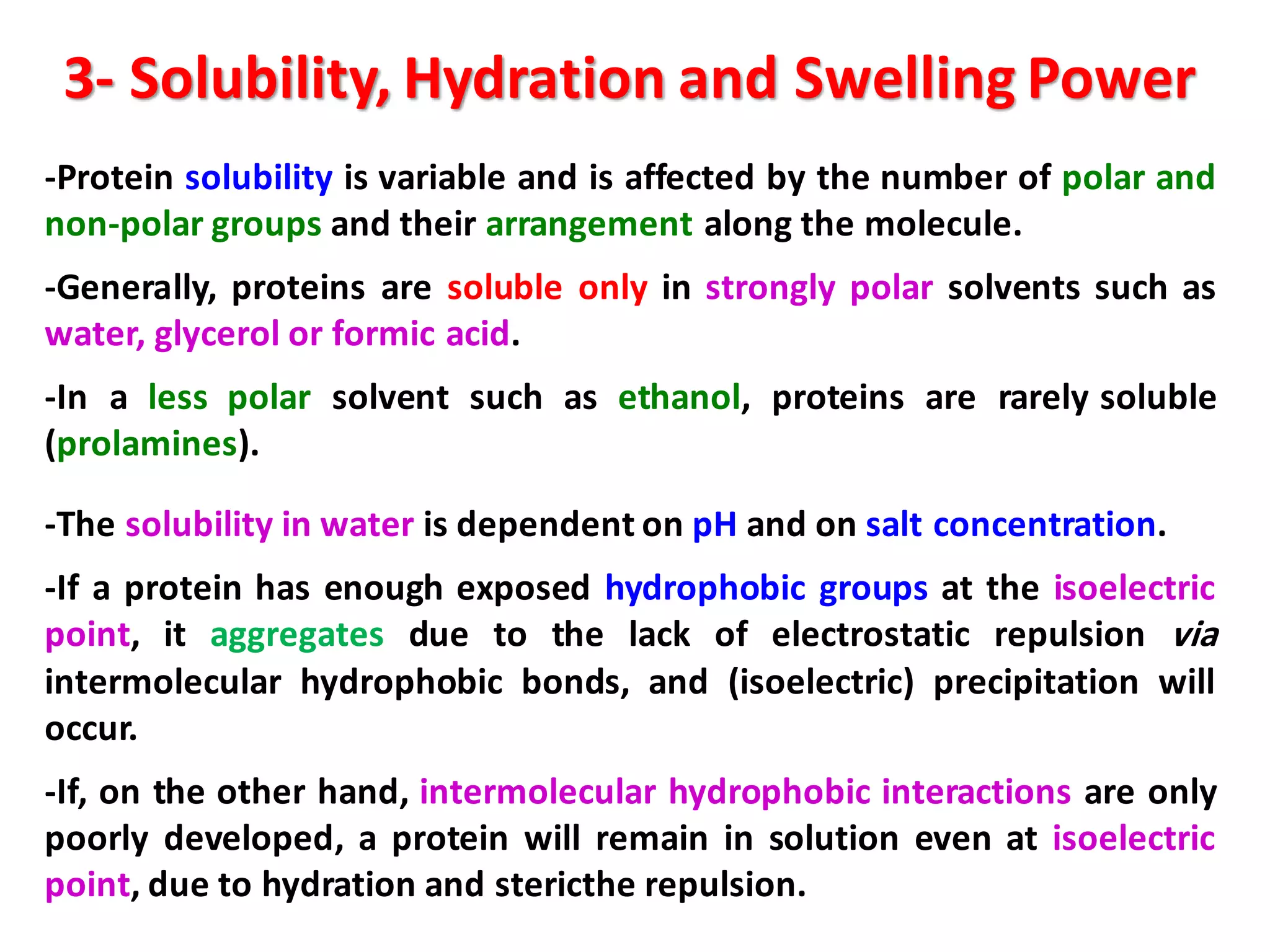 3- Solubility, Hydration and Swelling Power
-Protein solubility is variable and is affected by the number of polar and
non-polar groups and their arrangement along the molecule.
-Generally, proteins are soluble only in strongly polar solvents such as
water, glycerol or formic acid.
-In a less polar solvent such as ethanol, proteins are rarely soluble
(prolamines).
-The solubility in water is dependent on pH and on salt concentration.
-If a protein has enough exposed hydrophobic groups at the isoelectric
point, it aggregates due to the lack of electrostatic repulsion via
intermolecular hydrophobic bonds, and (isoelectric) precipitation will
occur.
-If, on the other hand, intermolecular hydrophobic interactions are only
poorly developed, a protein will remain in solution even at isoelectric
point, due to hydration and stericthe repulsion.
 