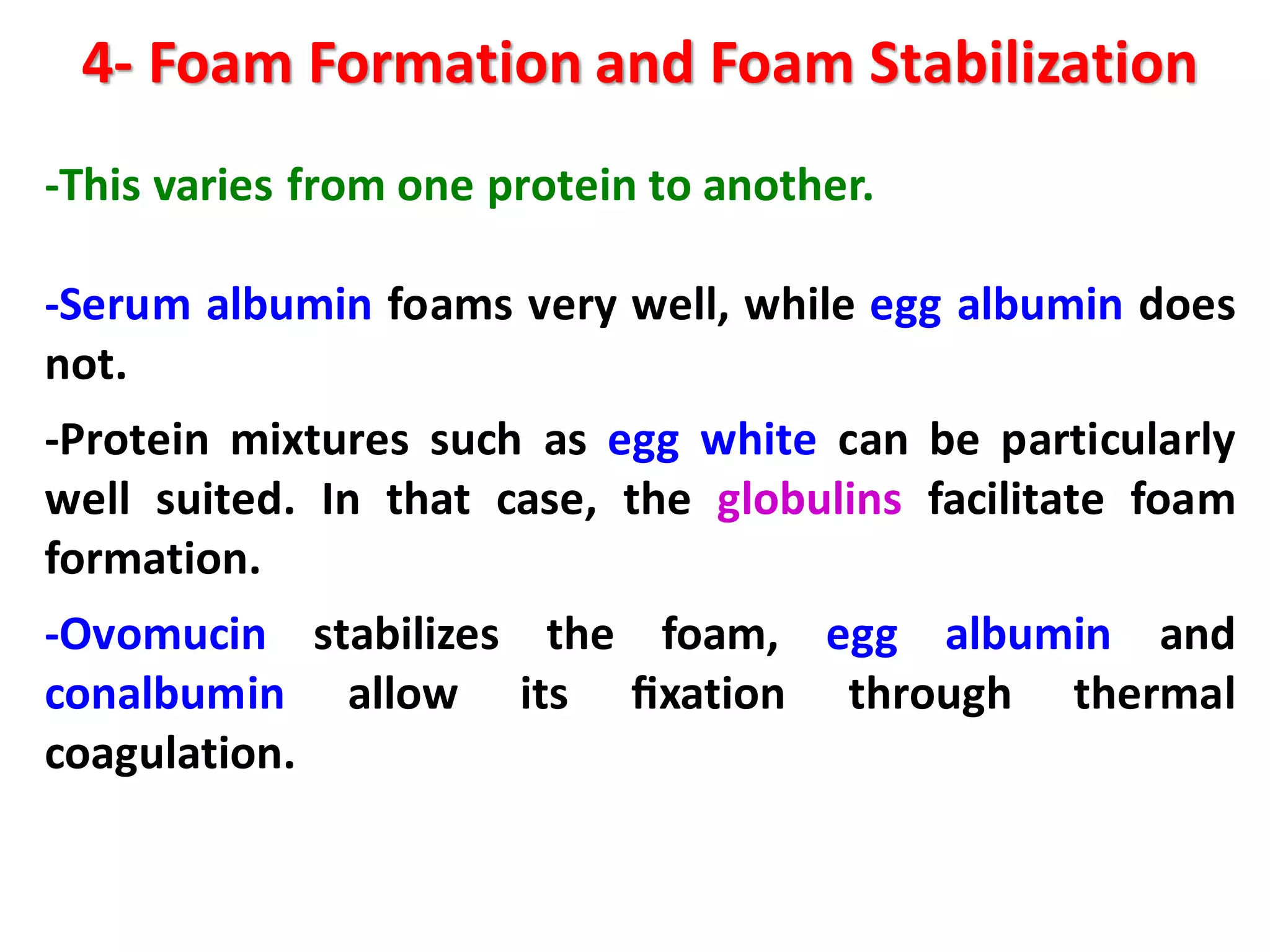 4- Foam Formation and Foam Stabilization
-This varies from one protein to another.
-Serum albumin foams very well, while egg albumin does
not.
-Protein mixtures such as egg white can be particularly
well suited. In that case, the globulins facilitate foam
formation.
-Ovomucin stabilizes the foam, egg albumin and
conalbumin allow its ﬁxation through thermal
coagulation.
 