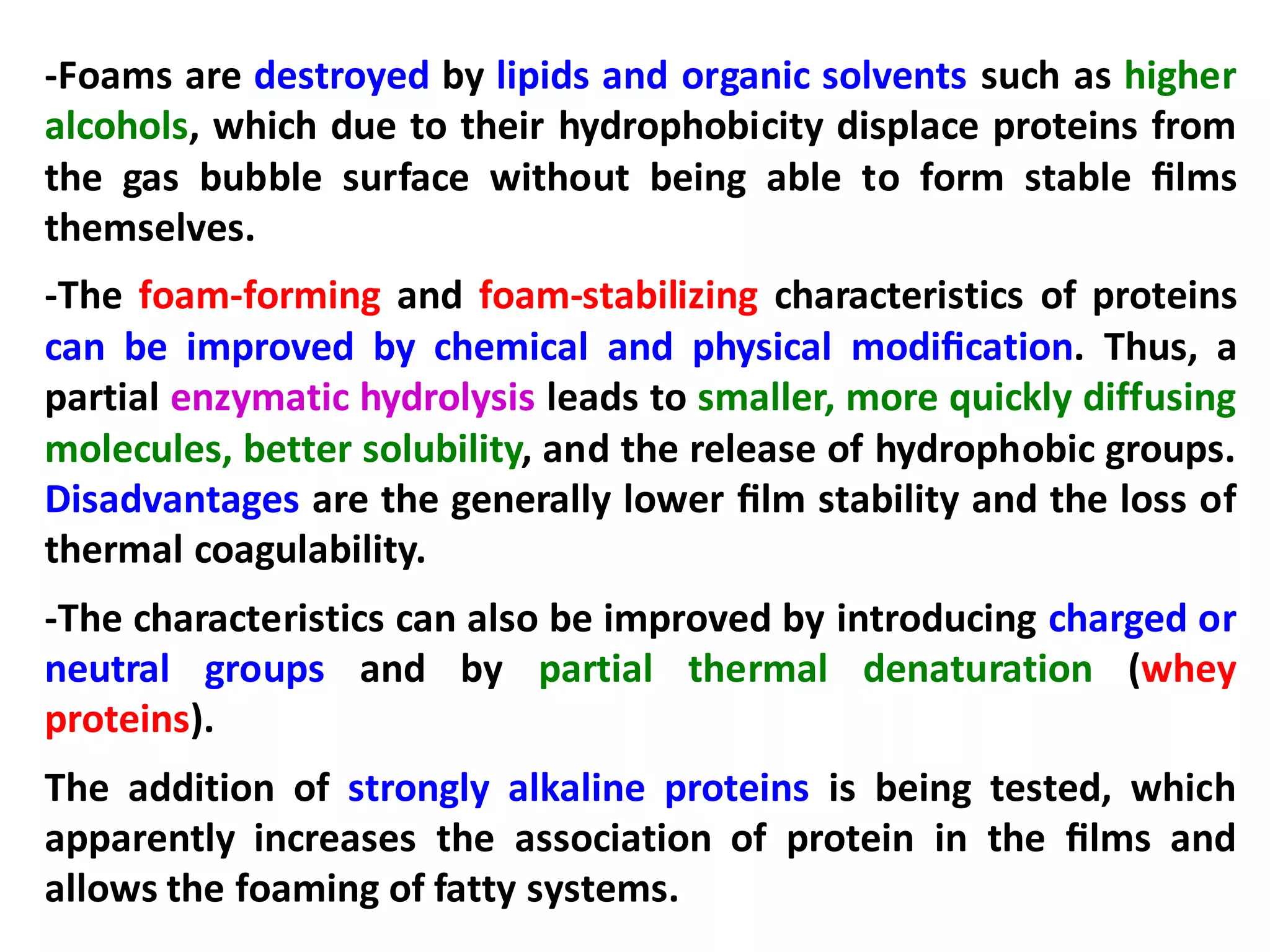 -Foams are destroyed by lipids and organic solvents such as higher
alcohols, which due to their hydrophobicity displace proteins from
the gas bubble surface without being able to form stable ﬁlms
themselves.
-The foam-forming and foam-stabilizing characteristics of proteins
can be improved by chemical and physical modiﬁcation. Thus, a
partial enzymatic hydrolysis leads to smaller, more quickly diffusing
molecules, better solubility, and the release of hydrophobic groups.
Disadvantages are the generally lower ﬁlm stability and the loss of
thermal coagulability.
-The characteristics can also be improved by introducing charged or
neutral groups and by partial thermal denaturation (whey
proteins).
The addition of strongly alkaline proteins is being tested, which
apparently increases the association of protein in the ﬁlms and
allows the foaming of fatty systems.
 