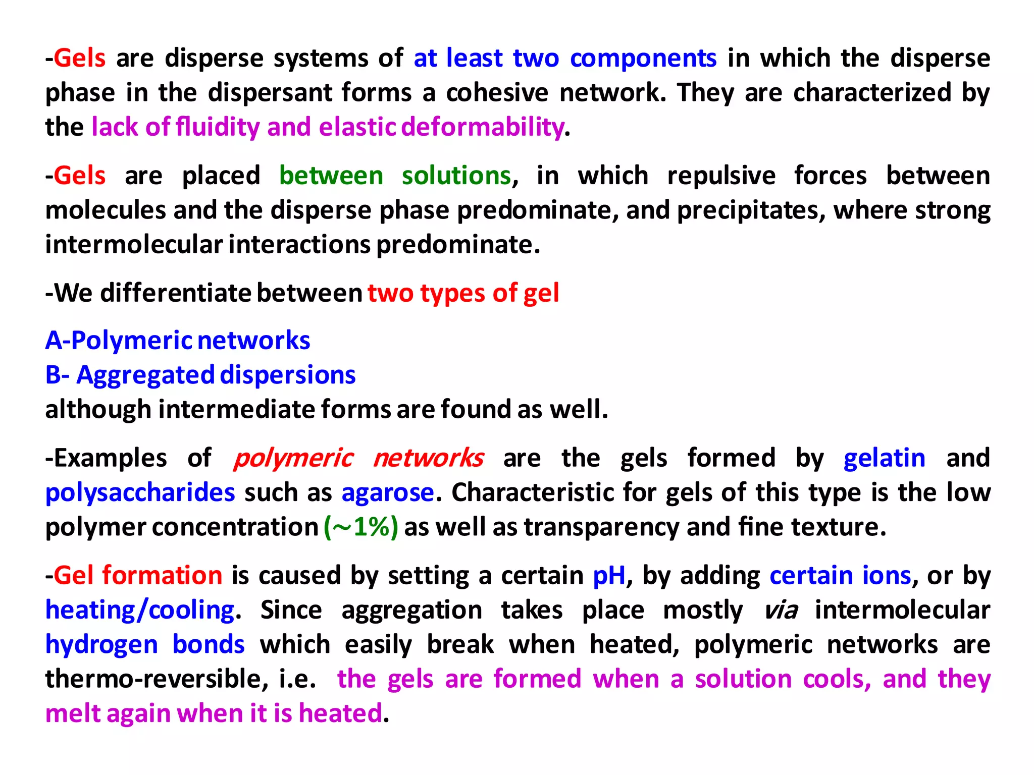-Gels are disperse systems of at least two components in which the disperse
phase in the dispersant forms a cohesive network. They are characterized by
the lack of ﬂuidity and elasticdeformability.
-Gels are placed between solutions, in which repulsive forces between
molecules and the disperse phase predominate, and precipitates, where strong
intermolecular interactions predominate.
-We differentiatebetweentwo types of gel
A-Polymericnetworks
B- Aggregateddispersions
although intermediate forms are found as well.
-Examples of polymeric networks are the gels formed by gelatin and
polysaccharides such as agarose. Characteristic for gels of this type is the low
polymer concentration(∼1%) as well as transparency and ﬁne texture.
-Gel formation is caused by setting a certain pH, by adding certain ions, or by
heating/cooling. Since aggregation takes place mostly via intermolecular
hydrogen bonds which easily break when heated, polymeric networks are
thermo-reversible, i.e. the gels are formed when a solution cools, and they
melt again when it is heated.
 