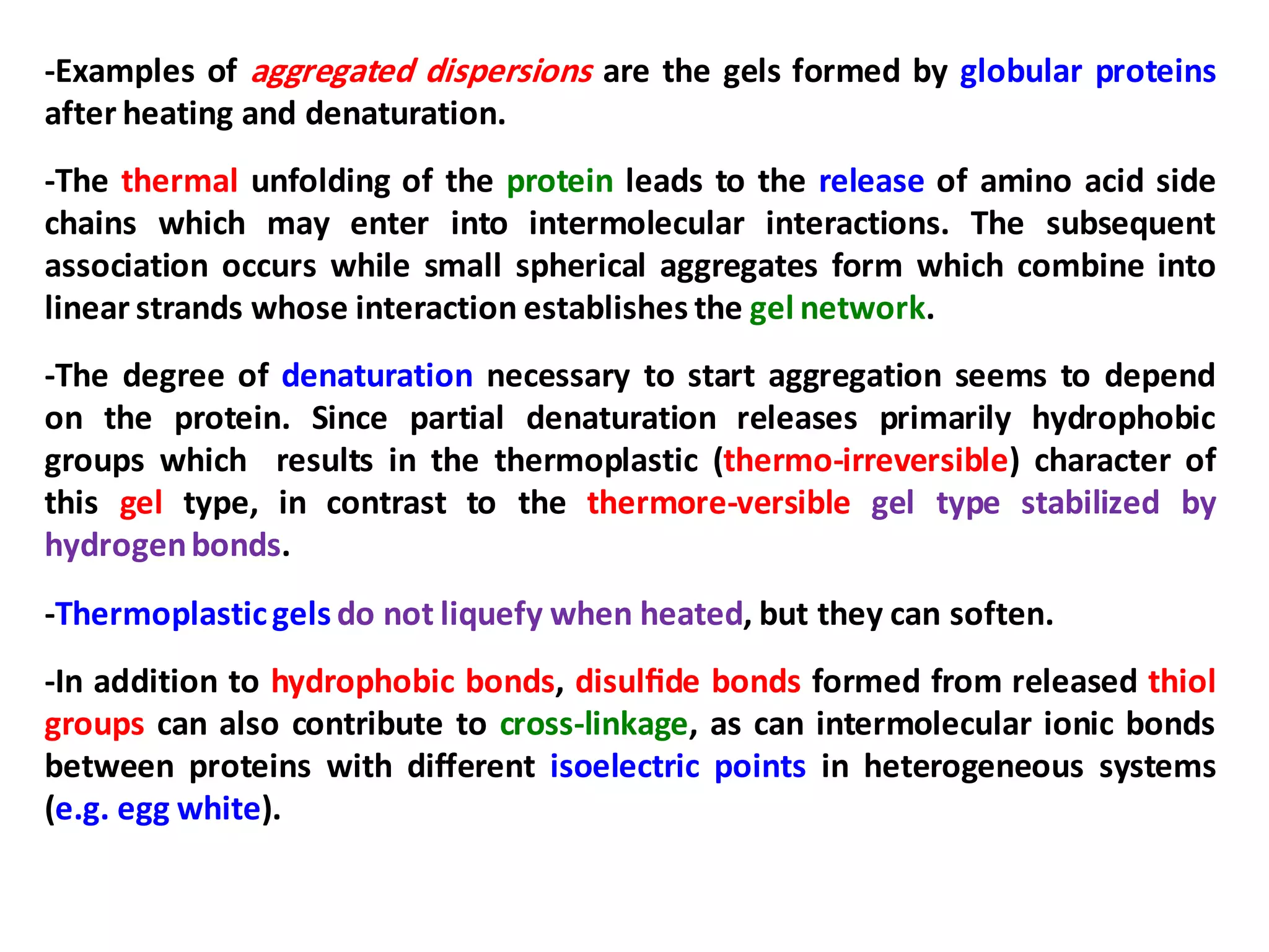 -Examples of aggregated dispersions are the gels formed by globular proteins
after heating and denaturation.
-The thermal unfolding of the protein leads to the release of amino acid side
chains which may enter into intermolecular interactions. The subsequent
association occurs while small spherical aggregates form which combine into
linear strands whose interaction establishes the gel network.
-The degree of denaturation necessary to start aggregation seems to depend
on the protein. Since partial denaturation releases primarily hydrophobic
groups which results in the thermoplastic (thermo-irreversible) character of
this gel type, in contrast to the thermore-versible gel type stabilized by
hydrogenbonds.
-Thermoplasticgels do not liquefy when heated, but they can soften.
-In addition to hydrophobic bonds, disulﬁde bonds formed from released thiol
groups can also contribute to cross-linkage, as can intermolecular ionic bonds
between proteins with different isoelectric points in heterogeneous systems
(e.g. egg white).
 