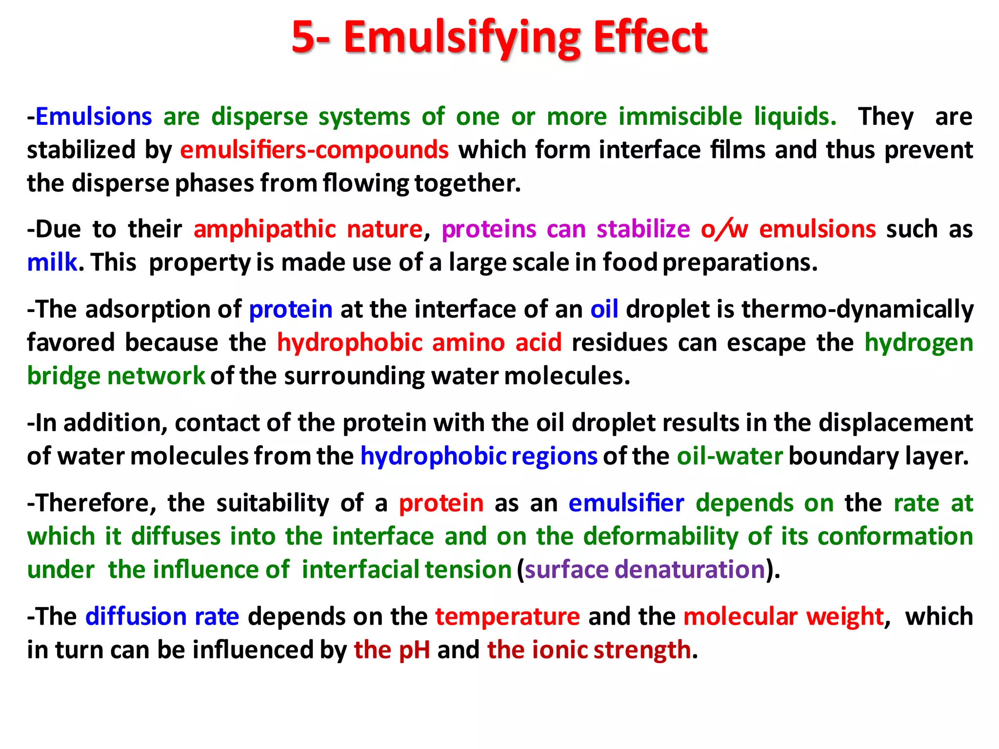 5- Emulsifying Effect
-Emulsions are disperse systems of one or more immiscible liquids. They are
stabilized by emulsiﬁers-compounds which form interface ﬁlms and thus prevent
the disperse phases from ﬂowing together.
-Due to their amphipathic nature, proteins can stabilize o/w emulsions such as
milk. This property is made use of a large scale in foodpreparations.
-The adsorption of protein at the interface of an oil droplet is thermo-dynamically
favored because the hydrophobic amino acid residues can escape the hydrogen
bridge networkof the surrounding water molecules.
-In addition, contact of the protein with the oil droplet results in the displacement
of water molecules from the hydrophobicregions of the oil-water boundary layer.
-Therefore, the suitability of a protein as an emulsiﬁer depends on the rate at
which it diffuses into the interface and on the deformability of its conformation
under the inﬂuence of interfacial tension(surface denaturation).
-The diffusion rate depends on the temperature and the molecular weight, which
in turn can be inﬂuenced by the pH and the ionic strength.
 