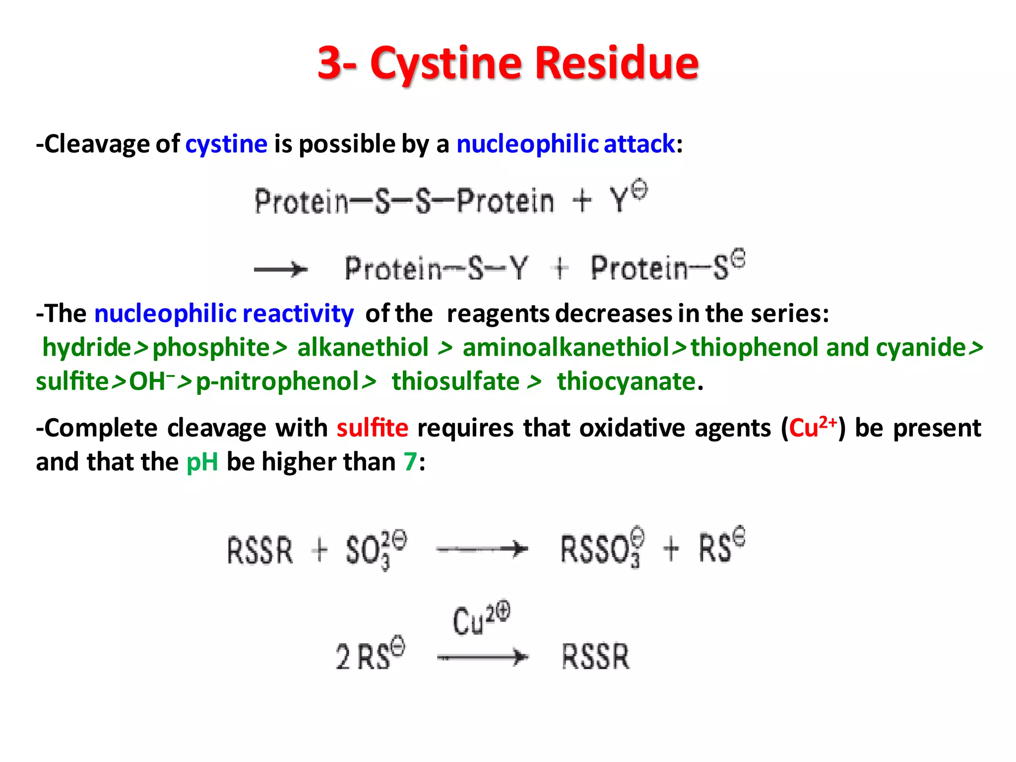 3- Cystine Residue
-Cleavage of cystine is possible by a nucleophilicattack:
-The nucleophilic reactivity of the reagents decreases in the series:
hydride> phosphite> alkanethiol > aminoalkanethiol> thiophenol and cyanide>
sulﬁte> OH−> p-nitrophenol> thiosulfate > thiocyanate.
-Complete cleavage with sulﬁte requires that oxidative agents (Cu2+) be present
and that the pH be higher than 7:
 