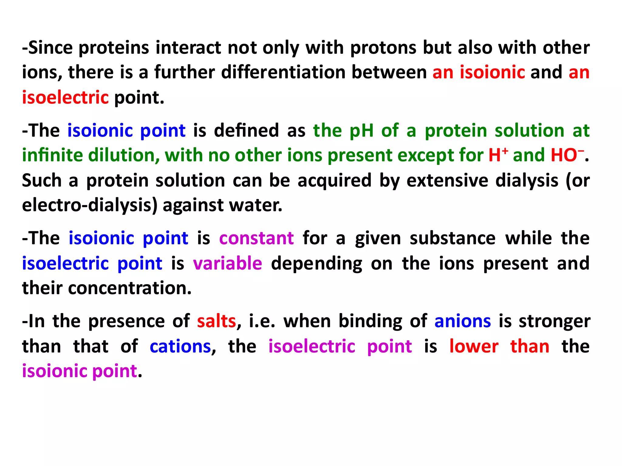 -Since proteins interact not only with protons but also with other
ions, there is a further differentiation between an isoionic and an
isoelectric point.
-The isoionic point is deﬁned as the pH of a protein solution at
inﬁnite dilution, with no other ions present except for H+ and HO−.
Such a protein solution can be acquired by extensive dialysis (or
electro-dialysis) against water.
-The isoionic point is constant for a given substance while the
isoelectric point is variable depending on the ions present and
their concentration.
-In the presence of salts, i.e. when binding of anions is stronger
than that of cations, the isoelectric point is lower than the
isoionic point.
 