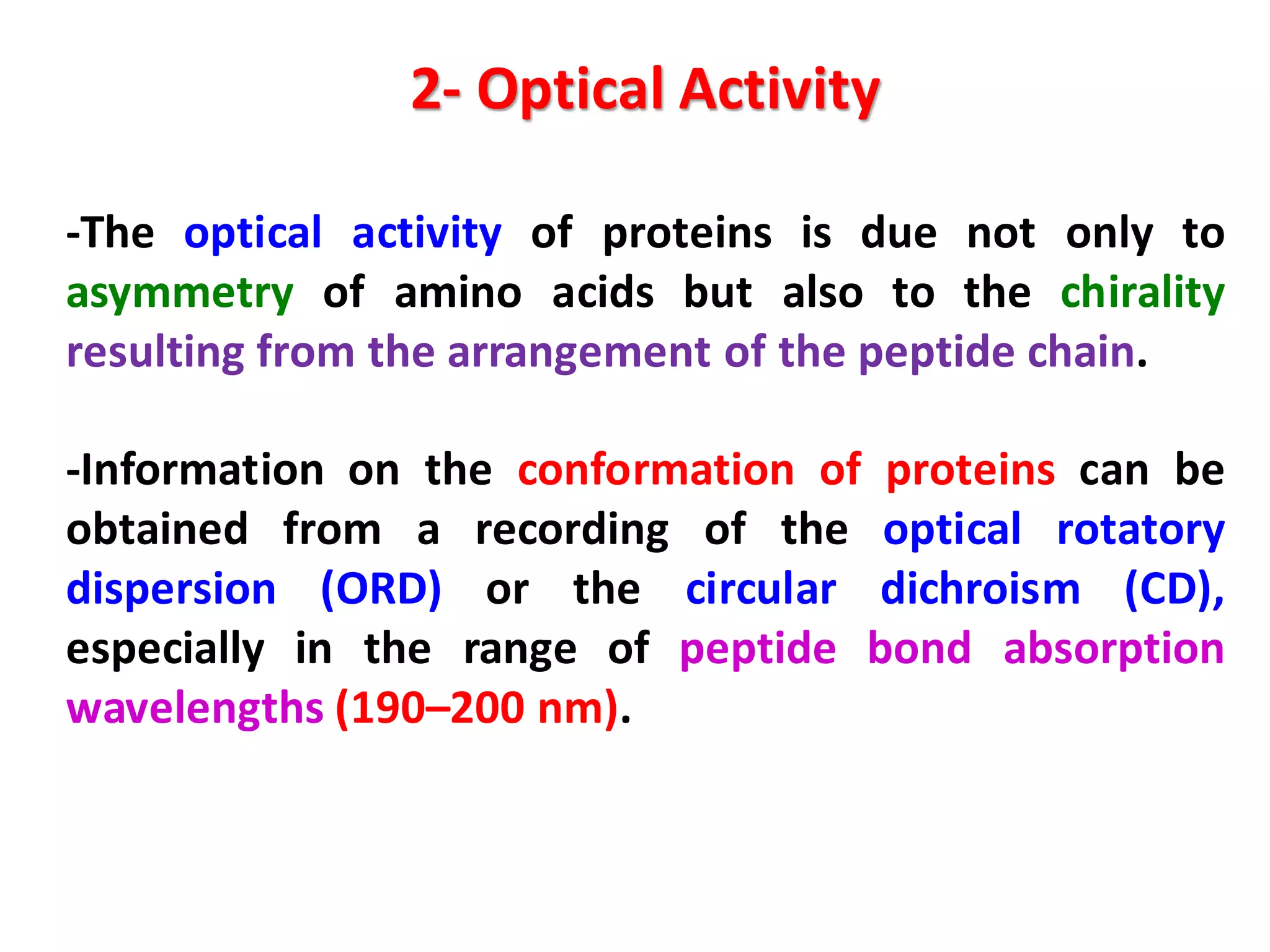 2- Optical Activity
-The optical activity of proteins is due not only to
asymmetry of amino acids but also to the chirality
resulting from the arrangement of the peptide chain.
-Information on the conformation of proteins can be
obtained from a recording of the optical rotatory
dispersion (ORD) or the circular dichroism (CD),
especially in the range of peptide bond absorption
wavelengths (190–200 nm).
 