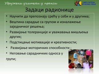 Задаци радионице
• Научити да препознају срећу у себи и у другима;
• Вештина сарадње са групом и изналажење
заједничког решења;
• Развијање толеранције и уважавања мишљења
других;
• Подстицање мотивације и креативности;
• Развијање моторичких способности ;
• Неговање сарадничких односа у
групи;
 