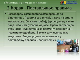 2.Корак - Постављање правила
• Разговором сами постављамо правила за
радионицу . Правила се записују и каче на видно
место за све. Она нам требају јер регулишу начин
рада , као и међусобне односе. Правила треба да
буду јасна, једноставна за примену, конкретна и
позитивно одређена. Важе и за учеснике и за
водитеље. Водим родитеље и ученике у
постављању правила и записујем их.
 