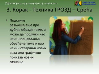 3. Корак - Техника ГРОЗД – Срећа
• Подстиче
размишљање пре
дубље обраде теме, а
може да послужи као
начин понављања
обрађене теме и као
начин стварања нових
веза или графичког
приказа нових
сазнања.
 