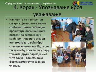 4. Корак - Упознавање кроз
уважавање
• Напишите на папиру три
ствари које вас чине веома
срећним. Затим слободно
прошетајте по учионици у
потрази за особом коју
срећном чине исте ствари
или имате што већи број
сличних елемената. Када сте
такву особу пронашли у пару
тражите други пар који има
укус сличан вашем. Тако
формирамо групе са више
чланова.
 