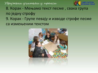 8. Корак - Мењамо текст песме , свака група
по једну строфу
9. Корак - Групе певају и изводе строфе песме
са измењеним текстом
 