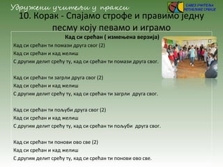 10. Корак - Спајамо строфе и правимо једну
песму коју певамо и играмо
Кад си срећан ( измењена верзија)
Кад си срећан ти помази друга свог (2)
Кад си срећан и кад желиш
С другим делит срећу ту, кад си срећан ти помази друга свог.
Кад си срећан ти загрли друга свог (2)
Кад си срећан и кад желиш
С другим делит срећу ту, кад си срећан ти загрли друга свог.
Кад си срећан ти пољуби друга свог (2)
Кад си срећан и кад желиш
С другим делит срећу ту, кад си срећан ти пољуби друга свог.
Кад си срећан ти понови ово све (2)
Кад си срећан и кад желиш
С другим делит срећу ту, кад си срећан ти понови ово све.
 