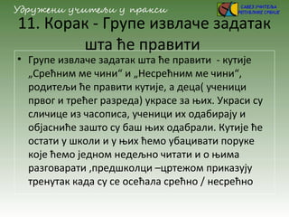 11. Корак - Групе извлаче задатак
шта ће правити
• Групе извлаче задатак шта ће правити - кутије
„Срећним ме чини“ и „Несрећним ме чини“,
родитељи ће правити кутије, а деца( ученици
првог и трећег разреда) украсе за њих. Украси су
сличице из часописа, ученици их одабирају и
објасниће зашто су баш њих одабрали. Кутије ће
остати у школи и у њих ћемо убацивати поруке
које ћемо једном недељно читати и о њима
разговарати ,предшколци –цртежом приказују
тренутак када су се осећала срећно / несрећно
 