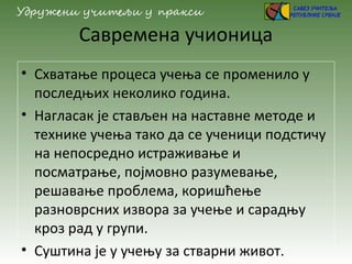 Савремена учионица
• Схватање процеса учења се променило у
последњих неколико година.
• Нагласак је стављен на наставне методе и
технике учења тако да се ученици подстичу
на непосредно истраживање и
посматрање, појмовно разумевање,
решавање проблема, коришћење
разноврсних извора за учење и сарадњу
кроз рад у групи.
• Суштина је у учењу за стварни живот.
 