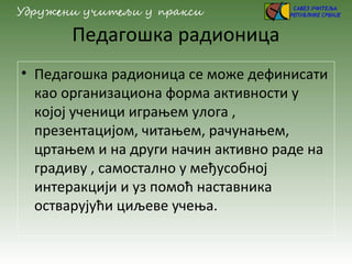 Педагошка радионица
• Педагошка радионица се може дефинисати
као организациона форма активности у
којој ученици играњем улога ,
презентацијом, читањем, рачунањем,
цртањем и на други начин активно раде на
градиву , самостално у међусобној
интеракцији и уз помоћ наставника
остварујући циљеве учења.
 
