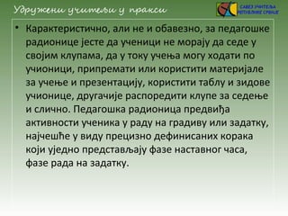 • Карактеристично, али не и обавезно, за педагошке
радионице јесте да ученици не морају да седе у
својим клупама, да у току учења могу ходати по
учионици, припремати или користити материјале
за учење и презентацију, користити таблу и зидове
учионице, другачије распоредити клупе за седење
и слично. Педагошка радионица предвиђа
активности ученика у раду на градиву или задатку,
најчешће у виду прецизно дефинисаних корака
који уједно представљају фазе наставног часа,
фазе рада на задатку.
 