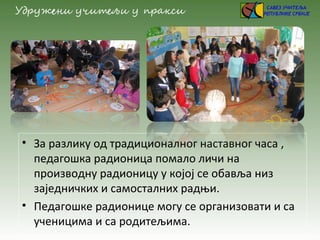 • За разлику од традиционалног наставног часа ,
педагошка радионица помало личи на
производну радионицу у којој се обавља низ
заједничких и самосталних радњи.
• Педагошке радионице могу се организовати и са
ученицима и са родитељима.
 